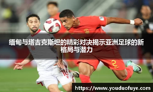 缅甸与塔吉克斯坦的精彩对决揭示亚洲足球的新格局与潜力